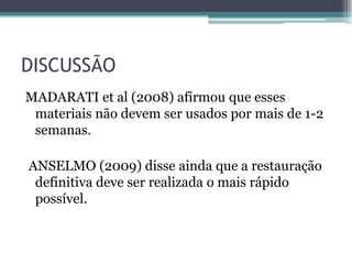 DISCUSSÃO
MADARATI et al (2008) afirmou que esses
 materiais não devem ser usados por mais de 1-2
 semanas.

ANSELMO (2009) disse ainda que a restauração
 definitiva deve ser realizada o mais rápido
 possível.
 