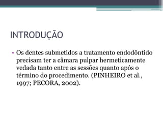 INTRODUÇÃO
• Os dentes submetidos a tratamento endodôntido
  precisam ter a câmara pulpar hermeticamente
  vedada tanto entre as sessões quanto após o
  término do procedimento. (PINHEIRO et al.,
  1997; PECORA, 2002).
 