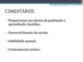 COMENTÁRIOS
• Proporcionar aos alunos da graduação o
  aprendizado cientifico.

• Desenvolvimento da escrita.

• Habilidade manual.

• Conhecimento teórico.
 