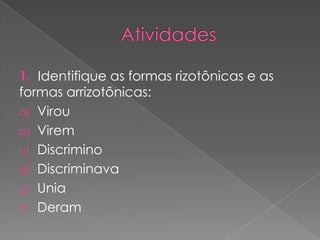 1. Identifique as formas rizotônicas e as
formas arrizotônicas:
a) Virou
b) Virem
c) Discrimino
d) Discriminava
e) Unia
f) Deram
 