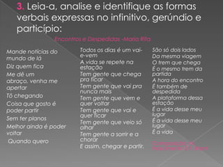 3. Leia-a, analise e identifique as formas
verbais expressas no infinitivo, gerúndio e
particípio:
Mande notícias do
mundo de lá
Diz quem fica
Me dê um
abraço, venha me
apertar
Tô chegando
Coisa que gosto é
poder partir
Sem ter planos
Melhor ainda é poder
voltar
Quando quero
Todos os dias é um vai-
e-vem
A vida se repete na
estação
Tem gente que chega
pra ficar
Tem gente que vai pra
nunca mais
Tem gente que vem e
quer voltar
Tem gente que vai e
quer ficar
Tem gente que veio só
olhar
Tem gente a sorrir e a
chorar
E assim, chegar e partir.
São só dois lados
Da mesma viagem
O trem que chega
É o mesmo trem da
partida
A hora do encontro
É também de
despedida
A plataforma dessa
estação
É a vida desse meu
lugar
É a vida desse meu
lugar
É a vida
Composição: M.
Nascimento E F. Brant
Encontros e Despedidas -Maria Rita
 