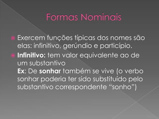  Exercem funções típicas dos nomes são
elas: infinitivo, gerúndio e particípio.
 Infinitivo: tem valor equivalente ao de
um substantivo
Ex: De sonhar também se vive (o verbo
sonhar poderia ter sido substituído pelo
substantivo correspondente “sonho”)
 