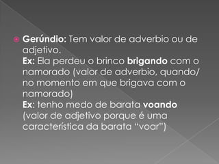  Gerúndio: Tem valor de adverbio ou de
adjetivo.
Ex: Ela perdeu o brinco brigando com o
namorado (valor de adverbio, quando/
no momento em que brigava com o
namorado)
Ex: tenho medo de barata voando
(valor de adjetivo porque é uma
característica da barata “voar”)
 