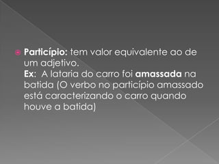  Particípio: tem valor equivalente ao de
um adjetivo.
Ex: A lataria do carro foi amassada na
batida (O verbo no particípio amassado
está caracterizando o carro quando
houve a batida)
 