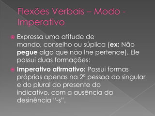  Expressa uma atitude de
mando, conselho ou súplica (ex: Não
pegue algo que não lhe pertence). Ele
possui duas formações:
 Imperativo afirmativo: Possui formas
próprias apenas na 2ª pessoa do singular
e do plural do presente do
indicativo, com a ausência da
desinência “-s”.
 