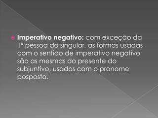  Imperativo negativo: com exceção da
1ª pessoa do singular, as formas usadas
com o sentido de imperativo negativo
são as mesmas do presente do
subjuntivo, usados com o pronome
posposto.
 