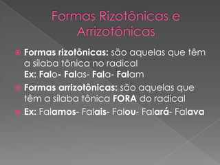  Formas rizotônicas: são aquelas que têm
a sílaba tônica no radical
Ex: Falo- Falas- Fala- Falam
 Formas arrizotônicas: são aquelas que
têm a sílaba tônica FORA do radical
 Ex: Falamos- Falais- Falou- Falará- Falava
 