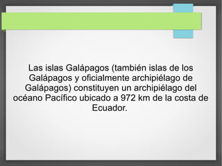 Las islas Galápagos (también islas de los
Galápagos y oficialmente archipiélago de
Galápagos) constituyen un archipiélago del
océano Pacífico ubicado a 972 km de la costa de
Ecuador.
 
