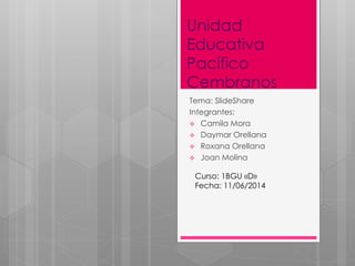 Unidad
Educativa
Pacífico
Cembranos
Tema: SlideShare
Integrantes:
 Camila Mora
 Daymar Orellana
 Roxana Orellana
 Joan Molina
Curso: 1BGU «D»
Fecha: 11/06/2014
 
