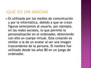  Es utilizada por los medios de comunicación
y por la informática, debido a que se crean
figuras semejantes al usuario, por ejemplo,
en las redes sociales, lo que permite la
personalización en el ordenador, obteniendo
con ello un cuerpo virtual. Esta creación es
similar a la de un avatar al ser una imagen
trascendente de la persona. El nombre fue
utilizado desde los años 80 en un juego de
ordenador.
 