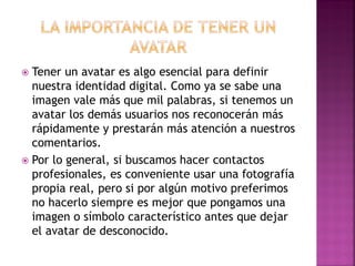  Tener un avatar es algo esencial para definir
nuestra identidad digital. Como ya se sabe una
imagen vale más que mil palabras, si tenemos un
avatar los demás usuarios nos reconocerán más
rápidamente y prestarán más atención a nuestros
comentarios.
 Por lo general, si buscamos hacer contactos
profesionales, es conveniente usar una fotografía
propia real, pero si por algún motivo preferimos
no hacerlo siempre es mejor que pongamos una
imagen o símbolo característico antes que dejar
el avatar de desconocido.
 