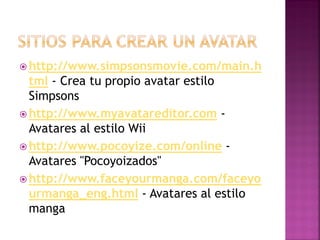  http://www.simpsonsmovie.com/main.h
tml - Crea tu propio avatar estilo
Simpsons
 http://www.myavatareditor.com -
Avatares al estilo Wii
 http://www.pocoyize.com/online -
Avatares "Pocoyoizados"
 http://www.faceyourmanga.com/faceyo
urmanga_eng.html - Avatares al estilo
manga
 