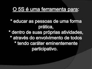 O 5S é uma ferramenta para:* educar as pessoas de uma forma prática, * dentro de suas próprias atividades, * através do envolvimento de todos * tendo caráter eminentemente participativo.  