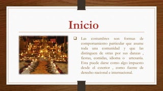  Las costumbres son formas de
comportamiento particular que asume
toda una comunidad y que las
distinguen de otras por sus danzas ,
fiestas, comidas, idioma o artesanía.
Esta puede darse como algo impuesto
desde el exterior , como fuente de
derecho nacional e internacional.
Inicio
 