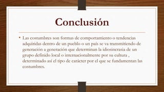Conclusión
• Las costumbres son formas de comportamiento o tendencias
adquiridas dentro de un pueblo o un país se va transmitiendo de
generación a generación que determinan la idiosincrasia de un
grupo definido local o internacionalmente por su cultura ,
determinado así el tipo de carácter por el que se fundamentan las
costumbres.
 