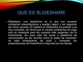 QUE ES SLIDESHARE
• Slideshare, una plataforma en la que sus usuarios
comparten presentaciones y pueden seguir y ser seguidos
por otros usuarios. El registro en Slideshare es gratuito y es
muy completo, de forma que la versión profesional de pago
solo es necesaria para los usuarios más exigentes con la
herramienta. Así pues esta red social o plataforma de
comunicación es tan sencilla como te acabo de comentar:
se trata simplemente de subir y compartir tus
presentaciones de PowerPoint o Keynote con los demás.
 