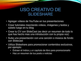 USO CREATIVO DE
SLIDESHARE
• Agregar vídeos de YouTube en tus presentaciones
• Crear tutoriales mezclando vídeos, imágenes y textos y
súbelo luego en tu blog
• Crear tu CV con SlideCast (es decir un resumen de todo lo
que has hecho mas una introducción con tu propia voz)
• Sube una presentación con una canción o música de fondo
con Slidecast
• Utiliza Slideshare para promocionar contenidos exclusivos,
por ejemplo:
• Extraer el índice y un capítulo de libro para promocionarlo
• Haz un resumen de tus posts o noticias
 