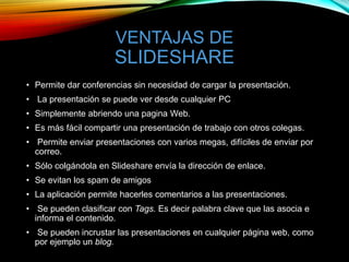 VENTAJAS DE
SLIDESHARE
• Permite dar conferencias sin necesidad de cargar la presentación.
• La presentación se puede ver desde cualquier PC
• Simplemente abriendo una pagina Web.
• Es más fácil compartir una presentación de trabajo con otros colegas.
• Permite enviar presentaciones con varios megas, difíciles de enviar por
correo.
• Sólo colgándola en Slideshare envía la dirección de enlace.
• Se evitan los spam de amigos
• La aplicación permite hacerles comentarios a las presentaciones.
• Se pueden clasificar con Tags. Es decir palabra clave que las asocia e
informa el contenido.
• Se pueden incrustar las presentaciones en cualquier página web, como
por ejemplo un blog.
 