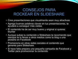 CONSEJOS PARA
ROCKEAR EN SLIDESHARE
• Crea presentaciones que visualmente sean muy atractivas
• Agrega buenas palabras claves en tus presentaciones, te
ayudará a conseguir más visitas
• El contenido ha de ser muy bueno y original si quieres
triunfar
• Aunque subas tu contenido a Slideshare te recomiendo que
siempre te lo lleves a otros medios como tu blog o una
pestaña en Facebook
• Promociona en otras redes sociales el contenido que
generes para Slideshare
• Si hace falta prepara una pequeña campaña de Facebook y
Twitter para promocionar tu contenido
 