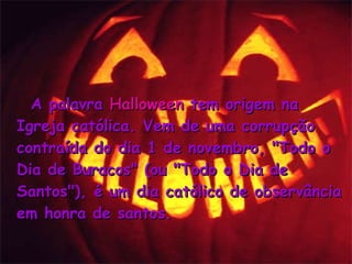 A palavra  Halloween  tem origem na Igreja católica. Vem de uma corrupção contraída do dia 1 de novembro, "Todo o Dia de Buracos" (ou "Todo o Dia de Santos"), é um dia católico de observância em honra de santos.   