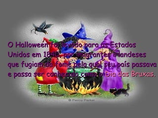 O Halloween foi levado para os Estados Unidos em 1840, por imigrantes irlandeses que fugiam da fome pela qual seu país passava e passa ser conhecido como o  Dia das Bruxas. 