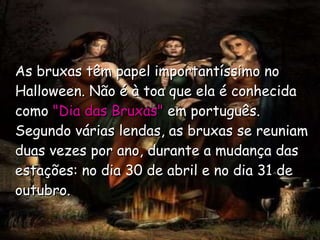 As bruxas têm papel importantíssimo no Halloween. Não é à toa que ela é conhecida como  "Dia das Bruxas"   em português.   Segundo várias lendas, as bruxas se reuniam duas vezes por ano, durante a mudança das estações: no dia 30 de abril e no dia 31 de outubro.   