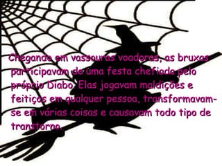 Chegando em vassouras voadoras, as bruxas participavam de uma festa chefiada pelo próprio Diabo. Elas jogavam maldições e feitiços em qualquer pessoa, transformavam-se em várias coisas e causavam todo tipo de transtorno.  