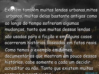 Existem também muitas lendas urbanas,mitos  urbanos, muitas delas bastante antigas como  ao longo do tempo sofreram algumas mudanças, tanto que muitas dessas lendas  são usadas para a ficção e em alguns casos ocorreram histórias baseadas em fatos reais. Como temos o exemplo em filmes, documentários que mostram um pouco dessas histórias, cabe somente a cada um decidir acreditar ou não. Tanto que existem muitas pessoas supersticiosas. 