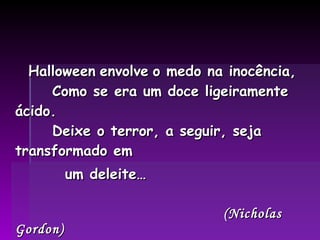 Halloween   envolve   o medo na inocência,   Como se era um doce ligeiramente ácido.   Deixe o terror, a seguir, seja transformado em  um deleite… (Nicholas Gordon) 