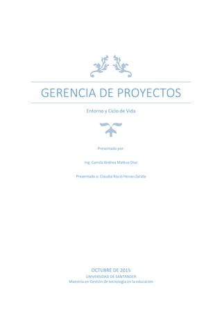 GERENCIA DE PROYECTOS
Entorno y Ciclo de Vida
Presentado por:
Ing. Camila Andrea Mateus Díaz
Presentado a: Claudia Roció Henao Zarate
OCTUBRE DE 2015
UNIVERSIDAD DE SANTANDER
Maestría en Gestión de tecnología en la educación