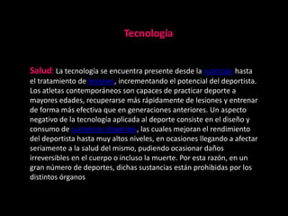 Tecnología


Salud: La tecnología se encuentra presente desde la nutrición hasta
el tratamiento de lesiones, incrementando el potencial del deportista.
Los atletas contemporáneos son capaces de practicar deporte a
mayores edades, recuperarse más rápidamente de lesiones y entrenar
de forma más efectiva que en generaciones anteriores. Un aspecto
negativo de la tecnología aplicada al deporte consiste en el diseño y
consumo de sustancias dopantes, las cuales mejoran el rendimiento
del deportista hasta muy altos niveles, en ocasiones llegando a afectar
seriamente a la salud del mismo, pudiendo ocasionar daños
irreversibles en el cuerpo o incluso la muerte. Por esta razón, en un
gran número de deportes, dichas sustancias están prohibidas por los
distintos órganos
 