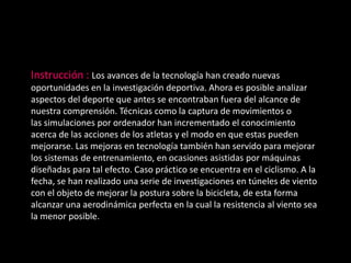 Instrucción : Los avances de la tecnología han creado nuevas
oportunidades en la investigación deportiva. Ahora es posible analizar
aspectos del deporte que antes se encontraban fuera del alcance de
nuestra comprensión. Técnicas como la captura de movimientos o
las simulaciones por ordenador han incrementado el conocimiento
acerca de las acciones de los atletas y el modo en que estas pueden
mejorarse. Las mejoras en tecnología también han servido para mejorar
los sistemas de entrenamiento, en ocasiones asistidas por máquinas
diseñadas para tal efecto. Caso práctico se encuentra en el ciclismo. A la
fecha, se han realizado una serie de investigaciones en túneles de viento
con el objeto de mejorar la postura sobre la bicicleta, de esta forma
alcanzar una aerodinámica perfecta en la cual la resistencia al viento sea
la menor posible.
 
