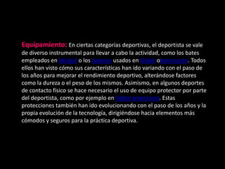 Equipamiento: En ciertas categorías deportivas, el deportista se vale
de diverso instrumental para llevar a cabo la actividad, como los bates
empleados en béisbol o los balones usados en fútbol obaloncesto. Todos
ellos han visto cómo sus características han ido variando con el paso de
los años para mejorar el rendimiento deportivo, alterándose factores
como la dureza o el peso de los mismos. Asimismo, en algunos deportes
de contacto físico se hace necesario el uso de equipo protector por parte
del deportista, como por ejemplo en fútbol americano. Estas
protecciones también han ido evolucionando con el paso de los años y la
propia evolución de la tecnología, dirigiéndose hacia elementos más
cómodos y seguros para la práctica deportiva.
 