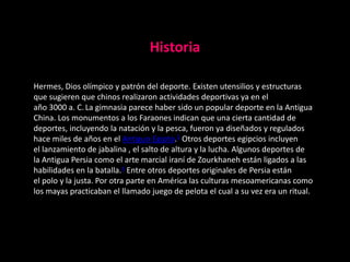 Historia

Hermes, Dios olímpico y patrón del deporte. Existen utensilios y estructuras
que sugieren que chinos realizaron actividades deportivas ya en el
año 3000 a. C. La gimnasia parece haber sido un popular deporte en la Antigua
China. Los monumentos a los Faraones indican que una cierta cantidad de
deportes, incluyendo la natación y la pesca, fueron ya diseñados y regulados
hace miles de años en el Antiguo Egipto.3 Otros deportes egipcios incluyen
el lanzamiento de jabalina , el salto de altura y la lucha. Algunos deportes de
la Antigua Persia como el arte marcial iraní de Zourkhaneh están ligados a las
habilidades en la batalla.4 Entre otros deportes originales de Persia están
el polo y la justa. Por otra parte en América las culturas mesoamericanas como
los mayas practicaban el llamado juego de pelota el cual a su vez era un ritual.
 