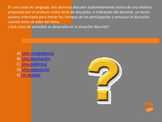 En una clase de Lenguaje, dos alumnos discuten acaloradamente acerca de una materia
propuesta por el profesor como tema de discusión. A indicación del docente, un tercer
alumno interviene para limitar los tiempos de los participantes y encauzar la discusión
cuando éstos se salen del tema.
¿Qué clase de actividad se desarrolla en la situación descrita?




     A) Una competencia
     B) Una disertación
     C) Una polémica
     D) Una exposición
     E) Un debate
 