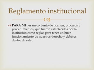 Reglamento institucional 
 
 PARA MI : es un conjunto de normas, procesos y 
procedimientos, que fueron establecidos por la 
institución como reglas para tener un buen 
funcionamiento de nuestros derecho y deberes 
dentro de este . 
 