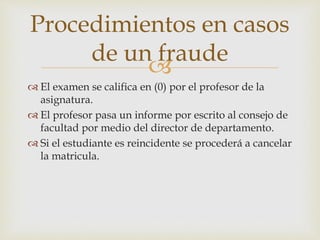 Procedimientos en casos 
de un fraude 
 
 El examen se califica en (0) por el profesor de la 
asignatura. 
 El profesor pasa un informe por escrito al consejo de 
facultad por medio del director de departamento. 
 Si el estudiante es reincidente se procederá a cancelar 
la matricula. 
 