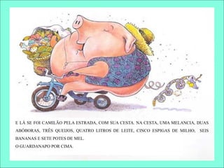 E LÁ SE FOI CAMILÃO PELA ESTRADA, COM SUA CESTA. NA CESTA, UMA MELANCIA, DUAS
ABÓBORAS, TRÊS QUEIJOS, QUATRO LITROS DE LEITE, CINCO ESPIGAS DE MILHO, SEIS
BANANAS E SETE POTES DE MEL.
O GUARDANAPO POR CIMA.
 