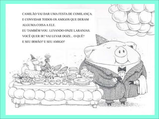 CAMILÃO VAI DAR UMA FESTA DE COMILANÇA.
E CONVIDAR TODOS OS AMIGOS QUE DERAM
ALGUMA COISAA ELE.
EU TAMBÉM VOU. LEVANDO ONZE LARANJAS.
VOCÊ QUER IR? VAI LEVAR DOZE... O QUÊ?
E SEU IRMÃO? E SEU AMIGO?
 