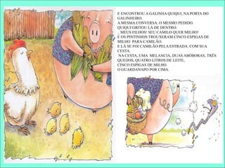 E ENCONTROU A GALINHA QUIQUI, NA PORTA DO
GALINHEIRO.
A MESMA CONVERSA. O MESMO PEDIDO.
QUIQUI GRITOU LÁ DE DENTRO:
_ MEUS FILHOS! SEU CAMILO QUER MILHO!
E OS PINTINHOS TROUXERAM CINCO ESPIGAS DE
MILHO PARA CAMILÃO.
E LÁ SE FOI CAMILÃO PELA ESTRADA. COM SUA
CESTA.
NA CESTA, UMA MELANCIA, DUAS ABÓBORAS, TRÊS
QUEIJOS, QUATRO LITROS DE LEITE,
CINCO ESPIGAS DE MILHO.
O GUARDANAPO POR CIMA.
 