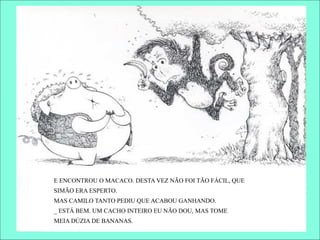 E ENCONTROU O MACACO. DESTA VEZ NÃO FOI TÃO FÁCIL, QUE
SIMÃO ERA ESPERTO.
MAS CAMILO TANTO PEDIU QUE ACABOU GANHANDO.
_ ESTÁ BEM. UM CACHO INTEIRO EU NÃO DOU, MAS TOME
MEIA DÚZIA DE BANANAS.
 