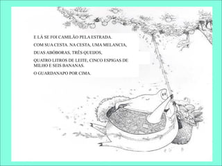 E LÁ SE FOI CAMILÃO PELA ESTRADA.
COM SUA CESTA. NA CESTA, UMA MELANCIA,
DUAS ABÓBORAS, TRÊS QUEIJOS,
QUATRO LITROS DE LEITE, CINCO ESPIGAS DE
MILHO E SEIS BANANAS.
O GUARDANAPO POR CIMA.
 