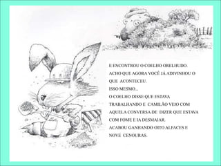 E ENCONTROU O COELHO ORELHUDO.
ACHO QUE AGORA VOCÊ JÁ ADIVINHOU O
QUE ACONTECEU.
ISSO MESMO...
O COELHO DISSE QUE ESTAVA
TRABALHANDO E CAMILÃO VEIO COM
AQUELA CONVERSA DE DIZER QUE ESTAVA
COM FOME E IA DESMAIAR.
ACABOU GANHANDO OITO ALFACES E
NOVE CENOURAS.
 