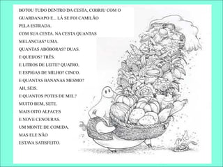 BOTOU TUDO DENTRO DA CESTA, COBRIU COM O
GUARDANAPO E... LÁ SE FOI CAMILÃO
PELA ESTRADA.
COM SUA CESTA. NA CESTA QUANTAS
MELANCIAS? UMA.
QUANTAS ABÓBORAS? DUAS.
E QUEIJOS? TRÊS.
E LITROS DE LEITE? QUATRO.
E ESPIGAS DE MILHO? CINCO.
E QUANTAS BANANAS MESMO?
AH, SEIS.
E QUANTOS POTES DE MEL?
MUITO BEM, SETE.
MAIS OITO ALFACES
E NOVE CENOURAS.
UM MONTE DE COMIDA.
MAS ELE NÃO
ESTAVA SATISFEITO.
 