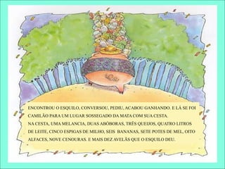 ENCONTROU O ESQUILO, CONVERSOU, PEDIU, ACABOU GANHANDO. E LÁ SE FOI
CAMILÃO PARA UM LUGAR SOSSEGADO DA MATA COM SUA CESTA.
NA CESTA, UMA MELANCIA, DUAS ABÓBORAS, TRÊS QUEIJOS, QUATRO LITROS
DE LEITE, CINCO ESPIGAS DE MILHO, SEIS BANANAS, SETE POTES DE MEL, OITO
ALFACES, NOVE CENOURAS. E MAIS DEZ AVELÃS QUE O ESQUILO DEU.
 