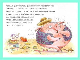 AGORA, O QUE VOCÊ ACHA QUE ACONTECEU? VOCÊ PENSA QUE
CAMILÃO SE ESCONDEU PARA COMER TUDO SOZINHO?
E QUE DEPOIS FICOU COM A MAIOR DOR DE BARRIGA DO MUNDO?
SE VOCÊ QUISER, A HISTÓRIA PODE ACABAR ASSIM.
MAS EU ACHO QUE ISSO ACONTECEU
ANTES, MUITAS VEZES, ATÉ DEMAIS.
E QUE DESTA VEZ VAI ACONTECER
UMA COISA DIFERENTE.
 