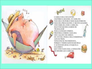 CAMILO ERA UM LEITÃO.
UM PORCO GRANDE, O CAMILÃO.
NÃO ERA UM PORCO DOS MAIS PORCOS.
MAS ERA PREGUIÇOSO. E MUITO GULOSO.
UM COMILÃO, ESSE CAMILÃO.
MAS NÃO QUERIA SABER DE
TRABALHAR
PARA GANHAR COMIDA.
PREFERIA COMER CADA DIA
EM CASA DE UM AMIGO.
OU ENTÃO, PEDIA UMA COMIDINHA
AOS OUTROS.
NINGUÉM SE INCOMODAVA,
PORQUE TODOS GOSTAVAM DELE
E ACHAVAM GRAÇA NAQUELA
GULODICE.
QUE NÃO FAZIA MAL A NINGUÉM.
SÓ MESMO AO CAMILÃO.
 