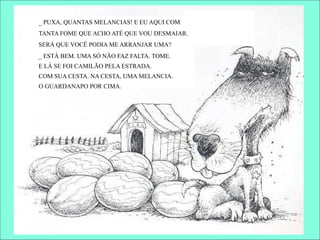 _ PUXA, QUANTAS MELANCIAS! E EU AQUI COM
TANTA FOME QUE ACHO ATÉ QUE VOU DESMAIAR.
SERÁ QUE VOCÊ PODIA ME ARRANJAR UMA?
_ ESTÁ BEM. UMA SÓ NÃO FAZ FALTA. TOME.
E LÁ SE FOI CAMILÃO PELA ESTRADA.
COM SUA CESTA. NA CESTA, UMA MELANCIA.
O GUARDANAPO POR CIMA.
 