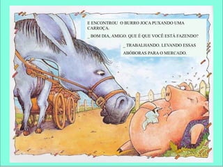 E ENCONTROU O BURRO JOCA PUXANDO UMA
CARROÇA.
_ BOM DIA, AMIGO. QUE É QUE VOCÊ ESTÁ FAZENDO?
_ TRABALHANDO. LEVANDO ESSAS
ABÓBORAS PARA O MERCADO.
 