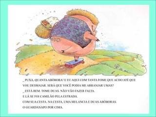 _ PUXA, QUANTAABÓBORA! E EU AQUI COM TANTA FOME QUE ACHO ATÉ QUE
VOU DESMAIAR. SERÁ QUE VOCÊ PODIA ME ARRANJAR UMAS?
_ ESTÁ BEM. TOME DUAS. NÃO VÃO FAZER FALTA.
E LÁ SE FOI CAMILÃO PELA ESTRADA.
COM SUA CESTA. NA CESTA, UMA MELANCIA E DUAS ABÓBORAS.
O GUARDANAPO POR CIMA.
 